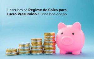 Descubra Se Regime De Caixa Para Lucro Presumido E Uma Boa Opcao Post (1) - Quero montar uma empresa