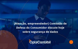 Etencao Empreendedor Comissao De Defesa Do Consumidor Discute Hoje Sobre Seguranca De Dadosopta - Contabilidade em Pinhais - PR | Opta Contábil