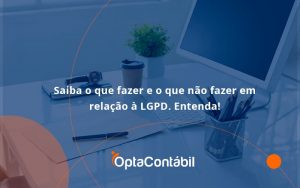 Saiba O Que Fazer E O Que Não Fazer Em Relação à Lgpd. Entenda! Opta Contabil - Contabilidade em Pinhais - PR | Opta Contábil